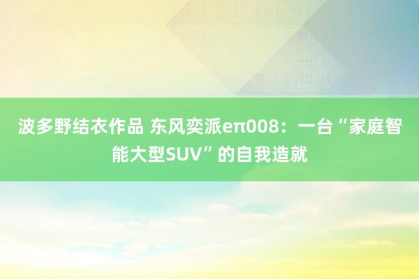 波多野结衣作品 东风奕派eπ008：一台“家庭智能大型SUV”的自我造就