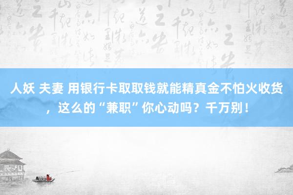 人妖 夫妻 用银行卡取取钱就能精真金不怕火收货，这么的“兼职”你心动吗？千万别！