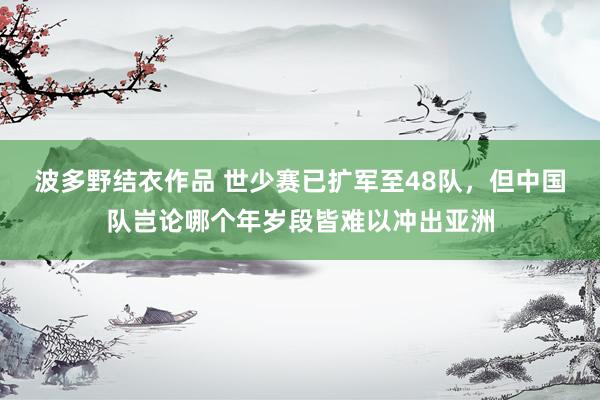波多野结衣作品 世少赛已扩军至48队，但中国队岂论哪个年岁段皆难以冲出亚洲