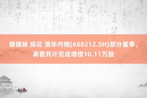 眼镜妹 探花 澳华内镜(688212.SH)部分董事、高管共计完成增捏10.11万股