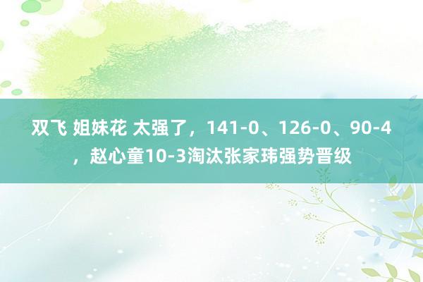 双飞 姐妹花 太强了，141-0、126-0、90-4，赵心童10-3淘汰张家玮强势晋级