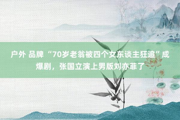 户外 品牌 “70岁老翁被四个女东谈主狂追”成爆剧，张国立演上男版刘亦菲了