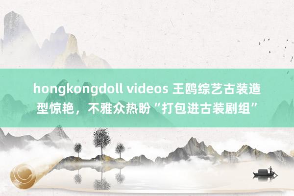 hongkongdoll videos 王鸥综艺古装造型惊艳，不雅众热盼“打包进古装剧组”