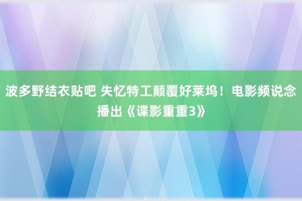 波多野结衣贴吧 失忆特工颠覆好莱坞！电影频说念播出《谍影重重3》
