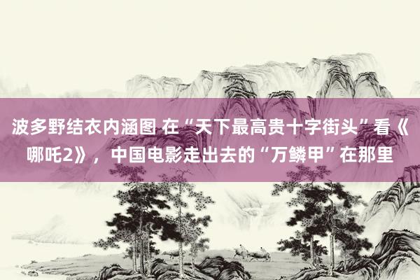 波多野结衣内涵图 在“天下最高贵十字街头”看《哪吒2》，中国电影走出去的“万鳞甲”在那里