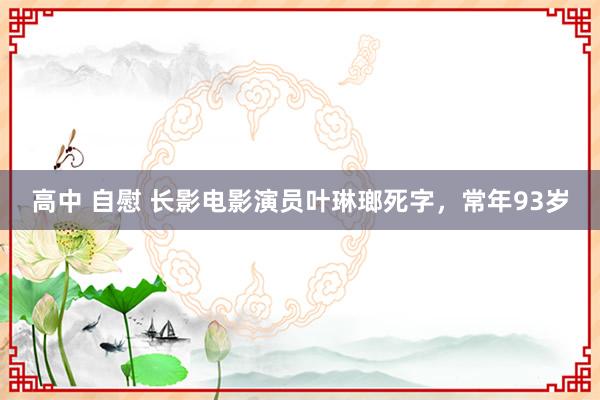 高中 自慰 长影电影演员叶琳瑯死字，常年93岁