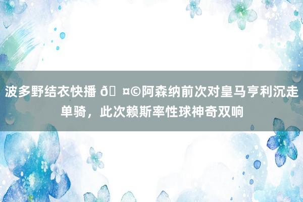 波多野结衣快播 🤩阿森纳前次对皇马亨利沉走单骑，此次赖斯率性球神奇双响