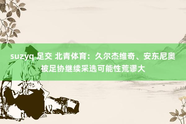 suzyq 足交 北青体育：久尔杰维奇、安东尼奥被足协继续采选可能性荒谬大