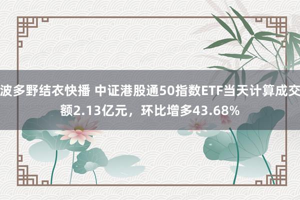 波多野结衣快播 中证港股通50指数ETF当天计算成交额2.13亿元，环比增多43.68%