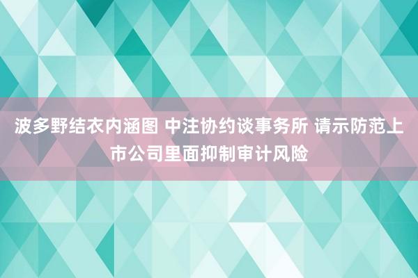 波多野结衣内涵图 中注协约谈事务所 请示防范上市公司里面抑制审计风险