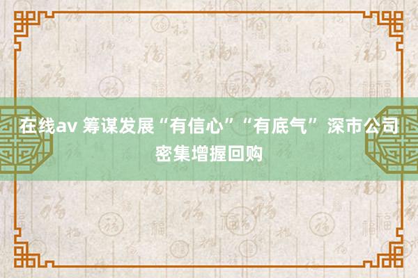 在线av 筹谋发展“有信心”“有底气” 深市公司密集增握回购