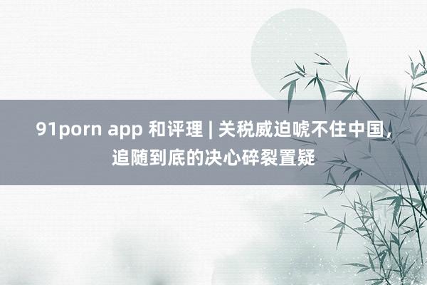 91porn app 和评理 | 关税威迫唬不住中国，追随到底的决心碎裂置疑