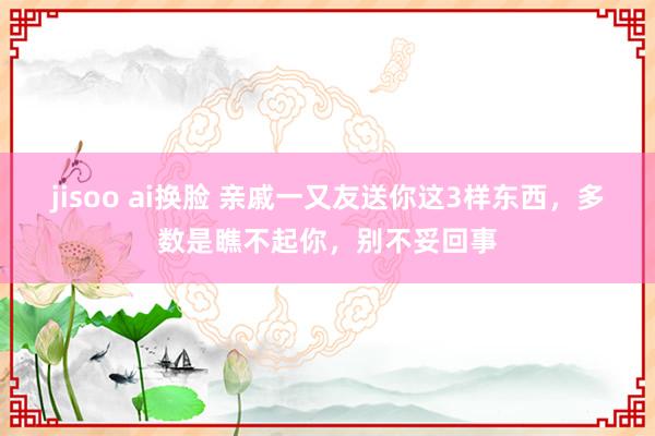 jisoo ai换脸 亲戚一又友送你这3样东西，多数是瞧不起你，别不妥回事