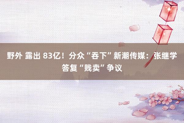 野外 露出 83亿！分众“吞下”新潮传媒：张继学答复“贱卖”争议