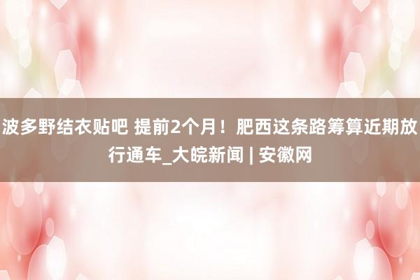 波多野结衣贴吧 提前2个月！肥西这条路筹算近期放行通车_大皖新闻 | 安徽网