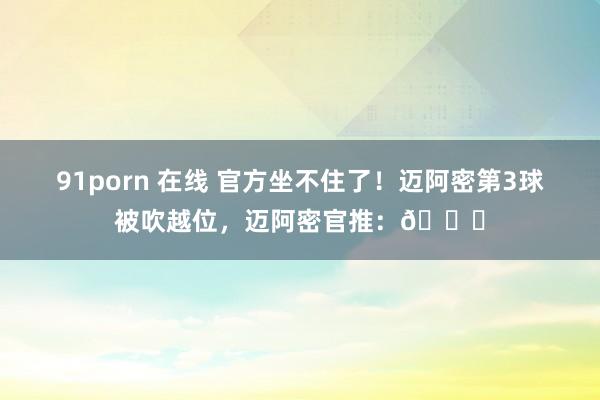 91porn 在线 官方坐不住了！迈阿密第3球被吹越位，迈阿密官推：👀
