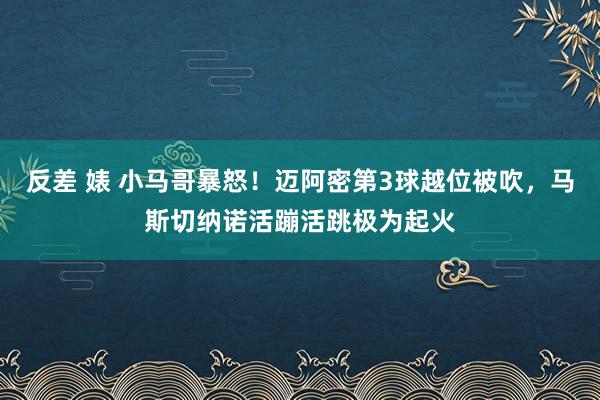 反差 婊 小马哥暴怒！迈阿密第3球越位被吹，马斯切纳诺活蹦活跳极为起火