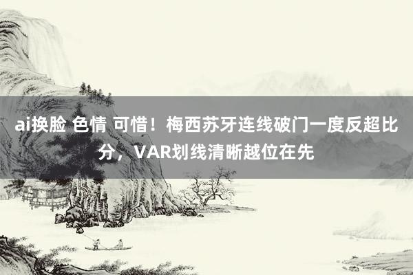 ai换脸 色情 可惜！梅西苏牙连线破门一度反超比分，VAR划线清晰越位在先