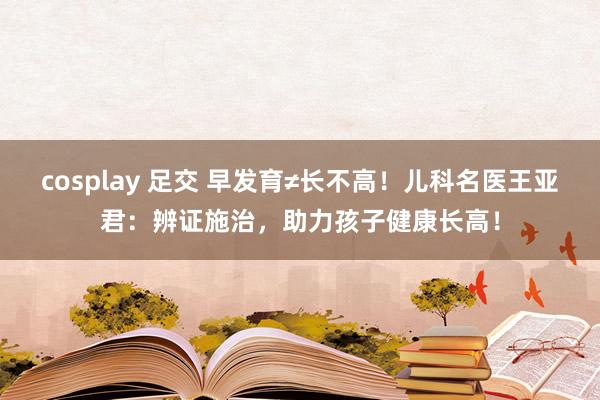 cosplay 足交 早发育≠长不高！儿科名医王亚君：辨证施治，助力孩子健康长高！