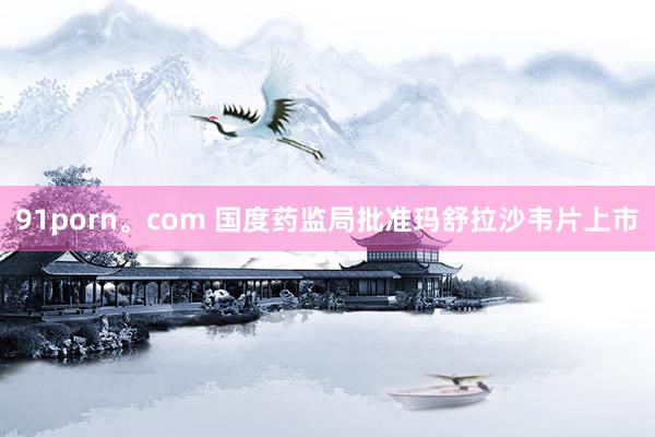 91porn。com 国度药监局批准玛舒拉沙韦片上市