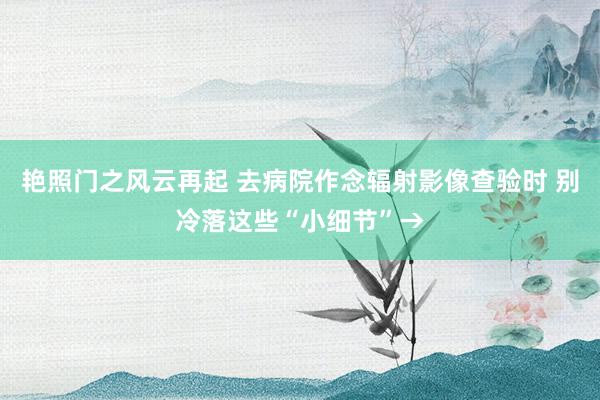 艳照门之风云再起 去病院作念辐射影像查验时 别冷落这些“小细节”→