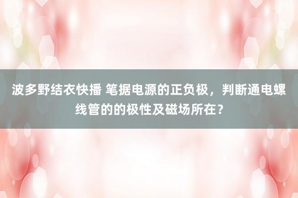 波多野结衣快播 笔据电源的正负极，判断通电螺线管的的极性及磁场所在？