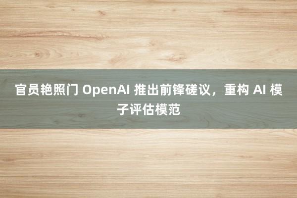 官员艳照门 OpenAI 推出前锋磋议，重构 AI 模子评估模范