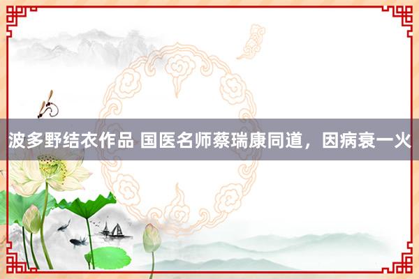 波多野结衣作品 国医名师蔡瑞康同道，因病衰一火