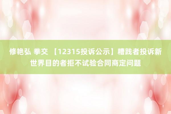 修艳弘 拳交 【12315投诉公示】糟践者投诉新世界目的者拒不试验合同商定问题