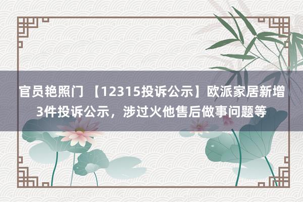 官员艳照门 【12315投诉公示】欧派家居新增3件投诉公示，涉过火他售后做事问题等