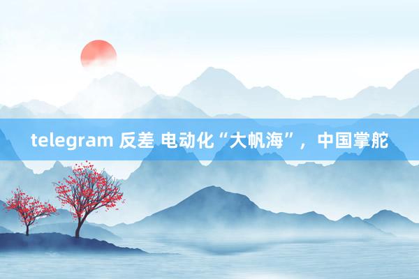 telegram 反差 电动化“大帆海”，中国掌舵