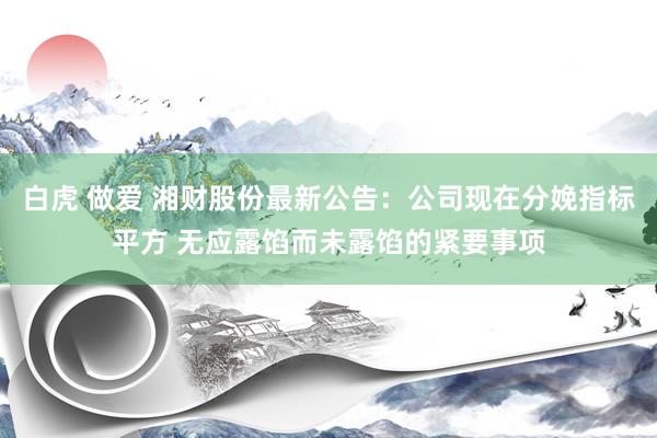 白虎 做爱 湘财股份最新公告：公司现在分娩指标平方 无应露馅而未露馅的紧要事项
