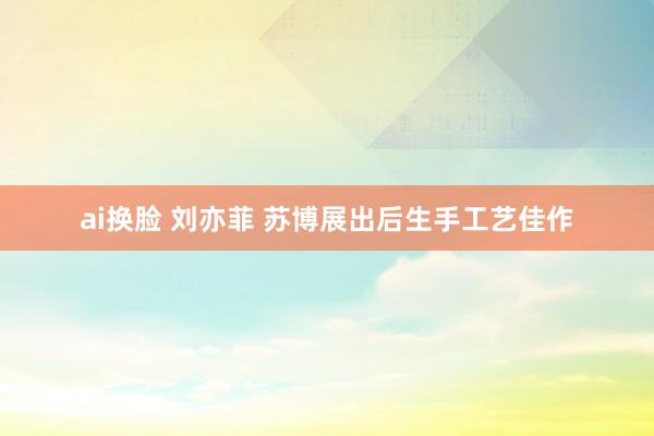 ai换脸 刘亦菲 苏博展出后生手工艺佳作
