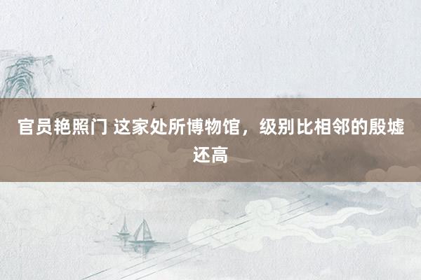 官员艳照门 这家处所博物馆，级别比相邻的殷墟还高