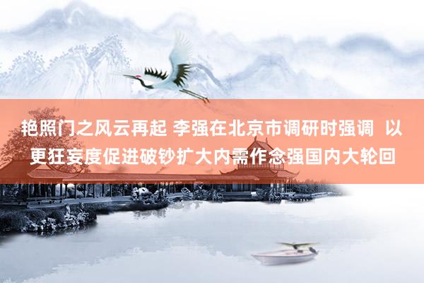 艳照门之风云再起 李强在北京市调研时强调  以更狂妄度促进破钞扩大内需作念强国内大轮回