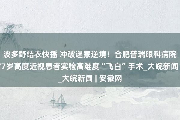波多野结衣快播 冲破迷蒙逆境！合肥普瑞眼科病院顺利为77岁高度近视患者实验高难度“飞白”手术_大皖新闻 | 安徽网