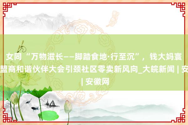 女同 “万物滋长——脚踏食地·行至沉”，钱大妈寰宇加盟商和谐伙伴大会引颈社区零卖新风向_大皖新闻 | 安徽网