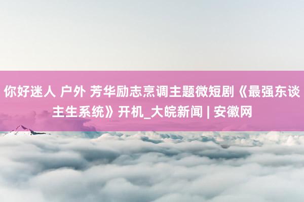你好迷人 户外 芳华励志烹调主题微短剧《最强东谈主生系统》开机_大皖新闻 | 安徽网
