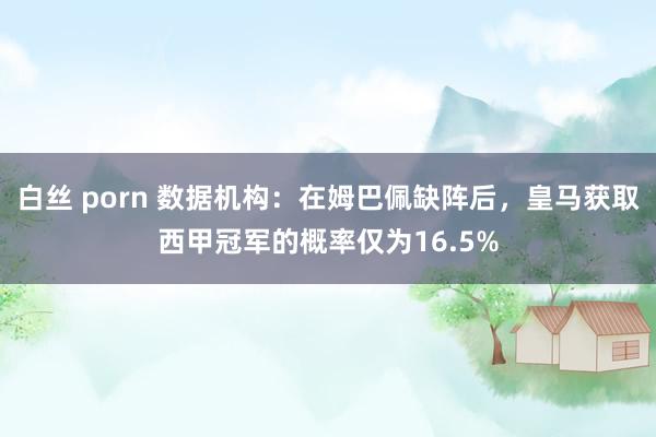 白丝 porn 数据机构：在姆巴佩缺阵后，皇马获取西甲冠军的概率仅为16.5%
