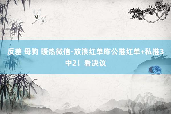 反差 母狗 暖热微信-放浪红单昨公推红单+私推3中2！看决议