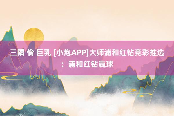 三隅 倫 巨乳 [小炮APP]大师浦和红钻竞彩推选：浦和红钻赢球