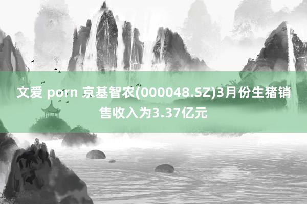 文爱 porn 京基智农(000048.SZ)3月份生猪销售收入为3.37亿元