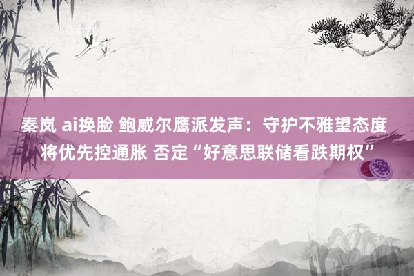 秦岚 ai换脸 鲍威尔鹰派发声：守护不雅望态度 将优先控通胀 否定“好意思联储看跌期权”