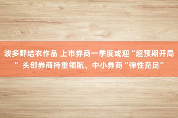 波多野结衣作品 上市券商一季度或迎“超预期开局” 头部券商持重领航、中小券商“弹性充足”