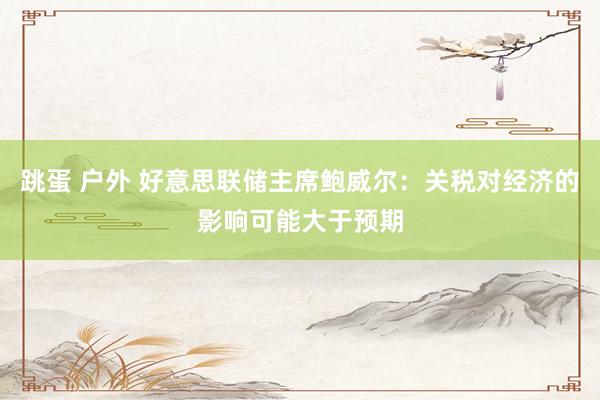 跳蛋 户外 好意思联储主席鲍威尔：关税对经济的影响可能大于预期