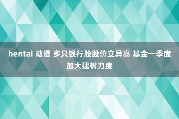 hentai 动漫 多只银行股股价立异高 基金一季度加大建树力度