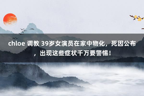 chloe 调教 39岁女演员在家中物化，死因公布，出现这些症状千万要警惕！