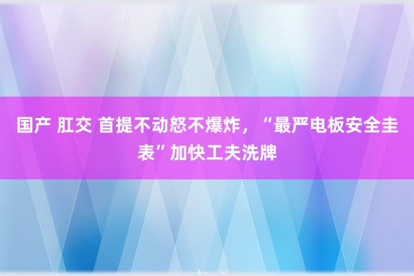 国产 肛交 首提不动怒不爆炸，“最严电板安全圭表”加快工夫洗牌