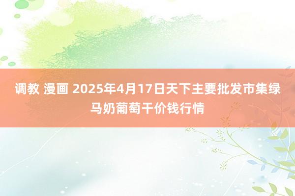 调教 漫画 2025年4月17日天下主要批发市集绿马奶葡萄干价钱行情
