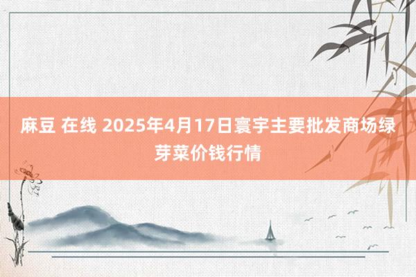 麻豆 在线 2025年4月17日寰宇主要批发商场绿芽菜价钱行情